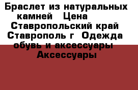 Браслет из натуральных камней › Цена ­ 150 - Ставропольский край, Ставрополь г. Одежда, обувь и аксессуары » Аксессуары   . Ставропольский край